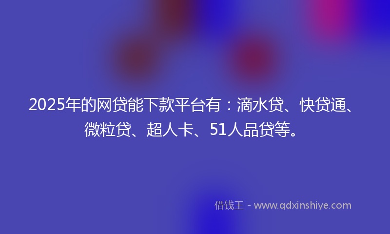 2025年的网贷能下款平台有：滴水贷、快贷通、微粒贷、超人卡、51人品贷等。