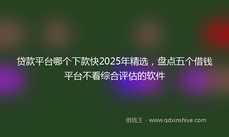 贷款平台哪个下款快2025年精选，盘点五个借钱平台不看综合评估的软件