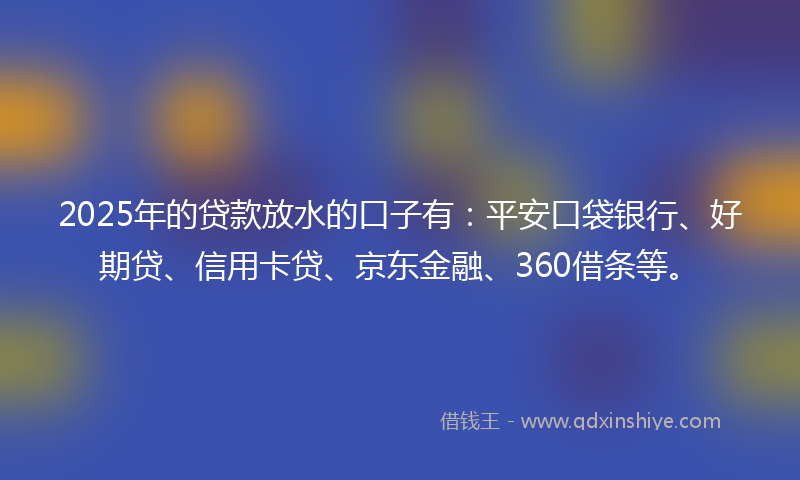 2025年的贷款放水的口子有：平安口袋银行、好期贷、信用卡贷、京东金融、360借条等。