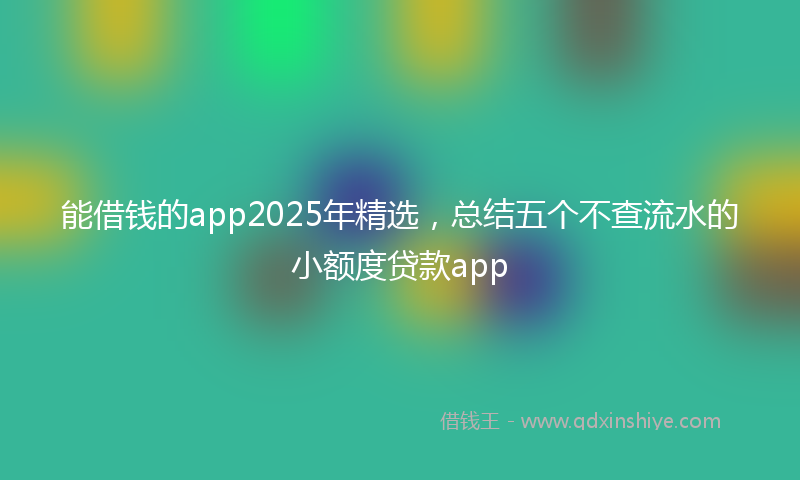 能借钱的app2025年精选，总结五个不查流水的小额度贷款app
