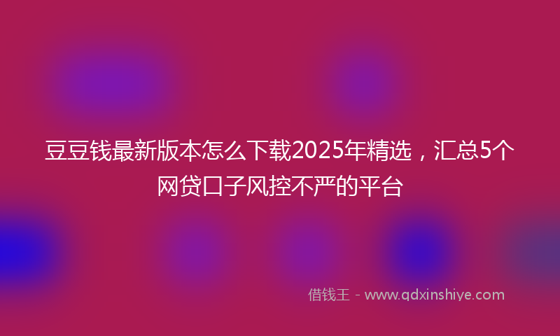 豆豆钱最新版本怎么下载2025年精选，汇总5个网贷口子风控不严的平台