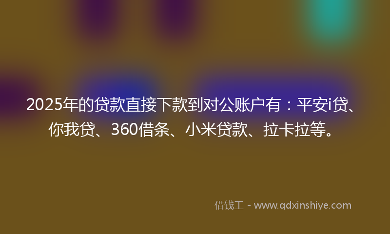2025年的贷款直接下款到对公账户有：平安i贷、你我贷、360借条、小米贷款、拉卡拉等。