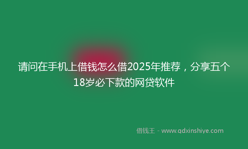 请问在手机上借钱怎么借2025年推荐，分享五个18岁必下款的网贷软件
