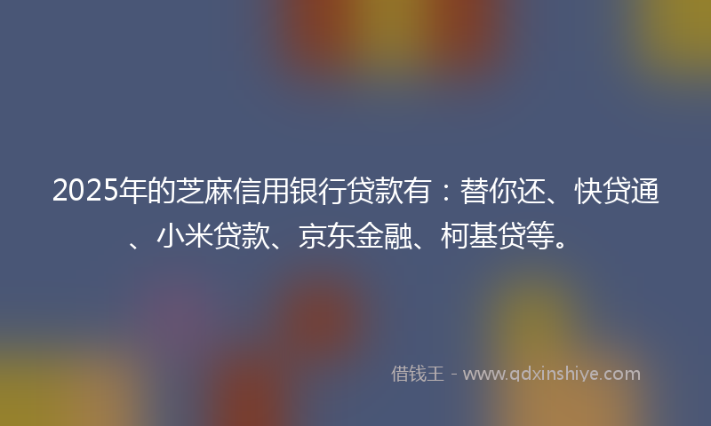2025年的芝麻信用银行贷款有：替你还、快贷通、小米贷款、京东金融、柯基贷等。