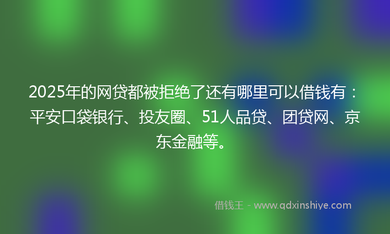 2025年的网贷都被拒绝了还有哪里可以借钱有：平安口袋银行、投友圈、51人品贷、团贷网、京东金融等。