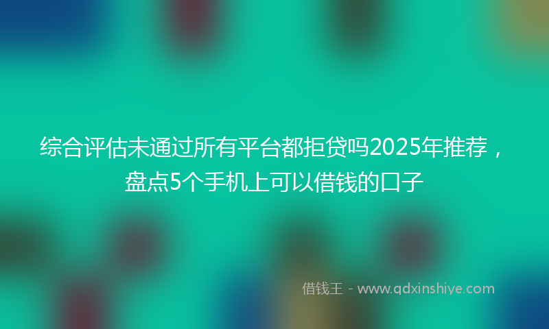 综合评估未通过所有平台都拒贷吗2025年推荐，盘点5个手机上可以借钱的口子