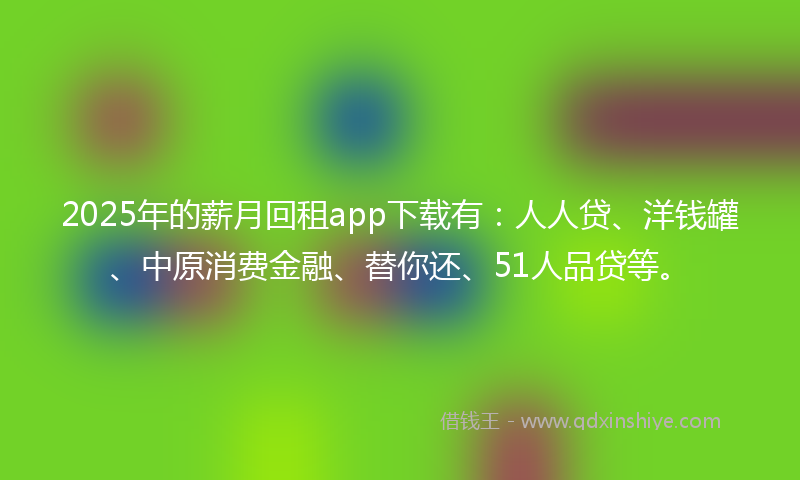 2025年的薪月回租app下载有：人人贷、洋钱罐、中原消费金融、替你还、51人品贷等。