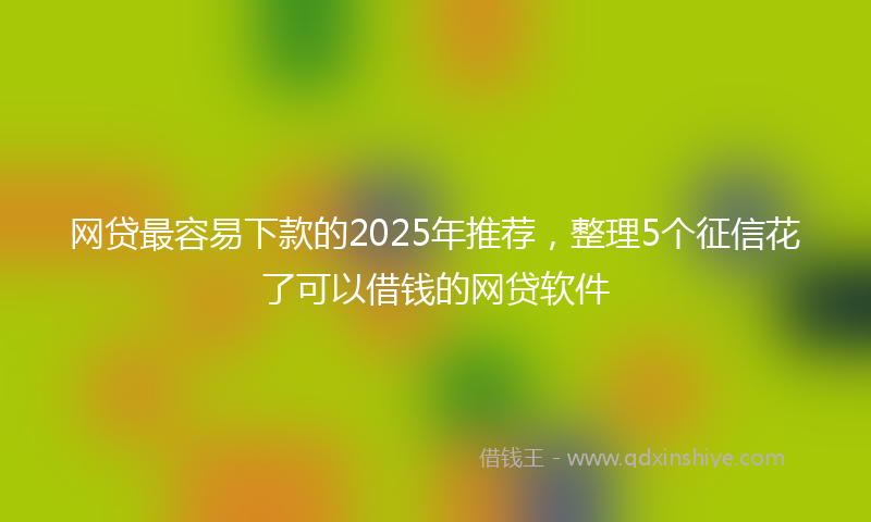 网贷最容易下款的2025年推荐，整理5个征信花了可以借钱的网贷软件