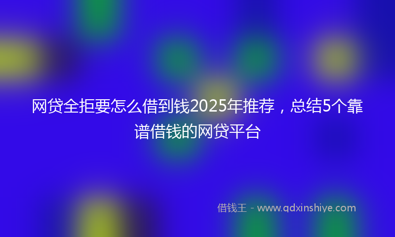 网贷全拒要怎么借到钱2025年推荐，总结5个靠谱借钱的网贷平台