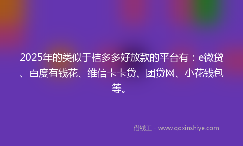 2025年的类似于桔多多好放款的平台有：e微贷、百度有钱花、维信卡卡贷、团贷网、小花钱包等。