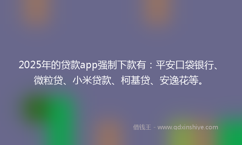 2025年的贷款app强制下款有：平安口袋银行、微粒贷、小米贷款、柯基贷、安逸花等。