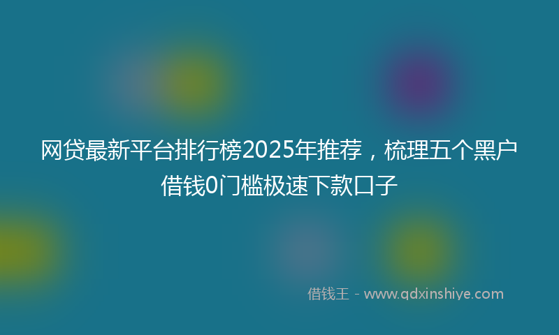 网贷最新平台排行榜2025年推荐，梳理五个黑户借钱0门槛极速下款口子