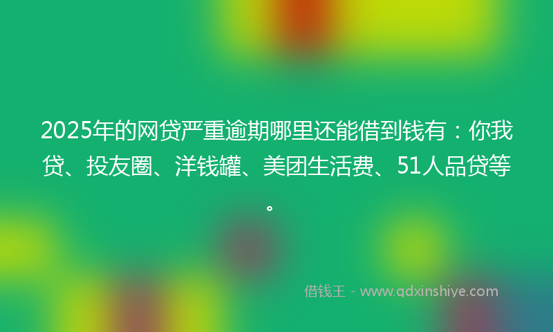 2025年的网贷严重逾期哪里还能借到钱有：你我贷、投友圈、洋钱罐、美团生活费、51人品贷等。