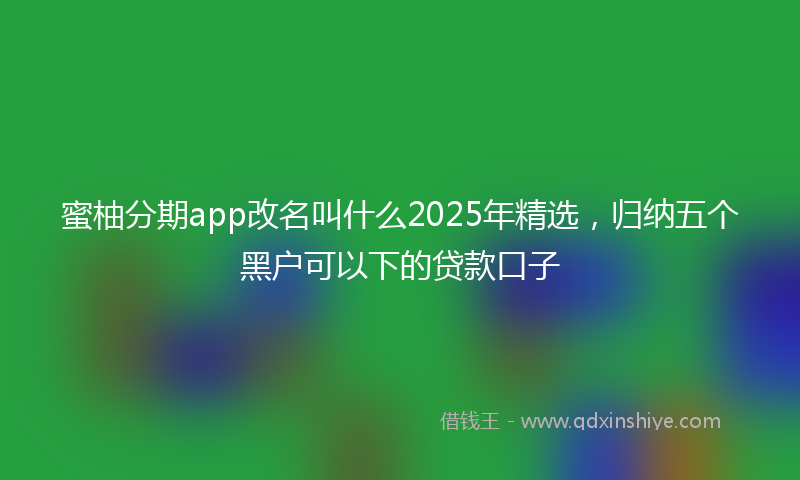 蜜柚分期app改名叫什么2025年精选，归纳五个黑户可以下的贷款口子