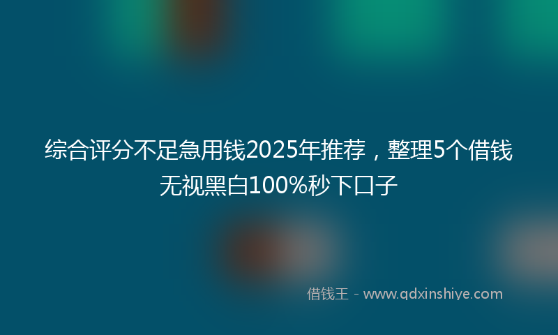 综合评分不足急用钱2025年推荐，整理5个借钱无视黑白100%秒下口子