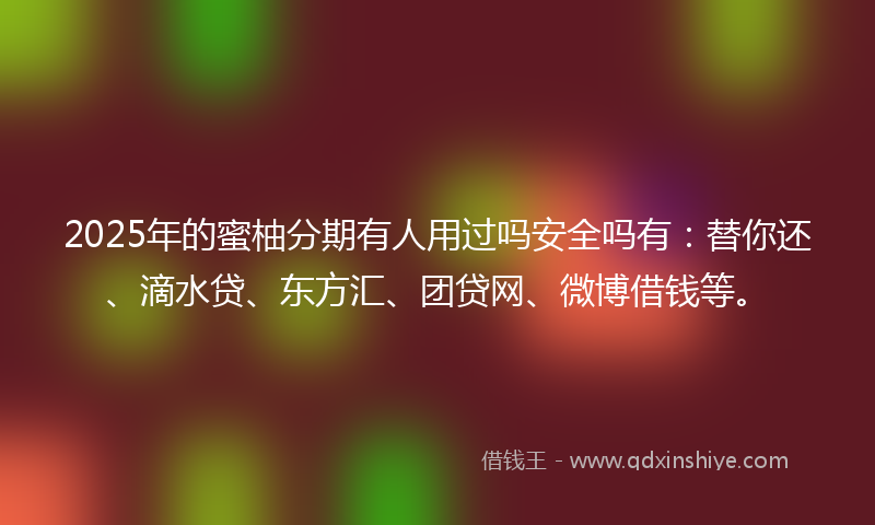 2025年的蜜柚分期有人用过吗安全吗有：替你还、滴水贷、东方汇、团贷网、微博借钱等。