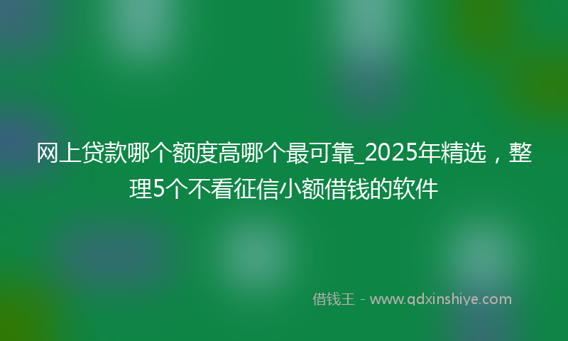 网上贷款哪个额度高哪个最可靠_2025年精选，整理5个不看征信小额借钱的软件