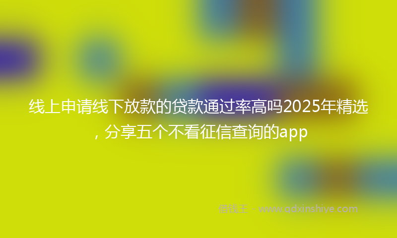 线上申请线下放款的贷款通过率高吗2025年精选，分享五个不看征信查询的app