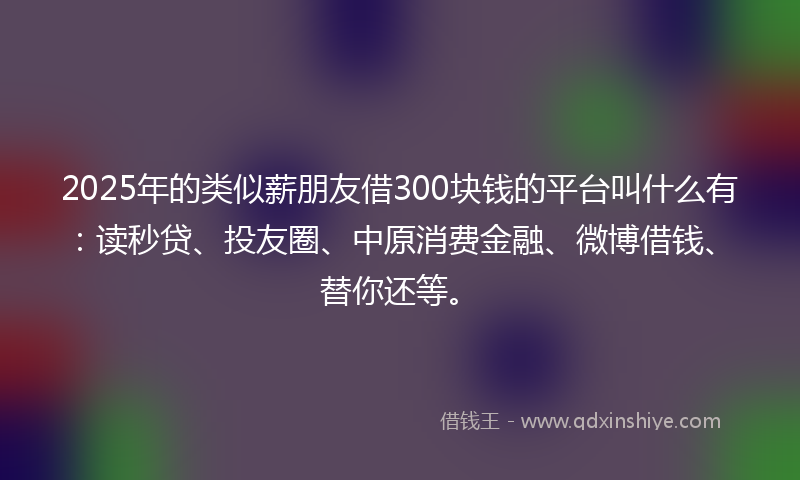 2025年的类似薪朋友借300块钱的平台叫什么有：读秒贷、投友圈、中原消费金融、微博借钱、替你还等。