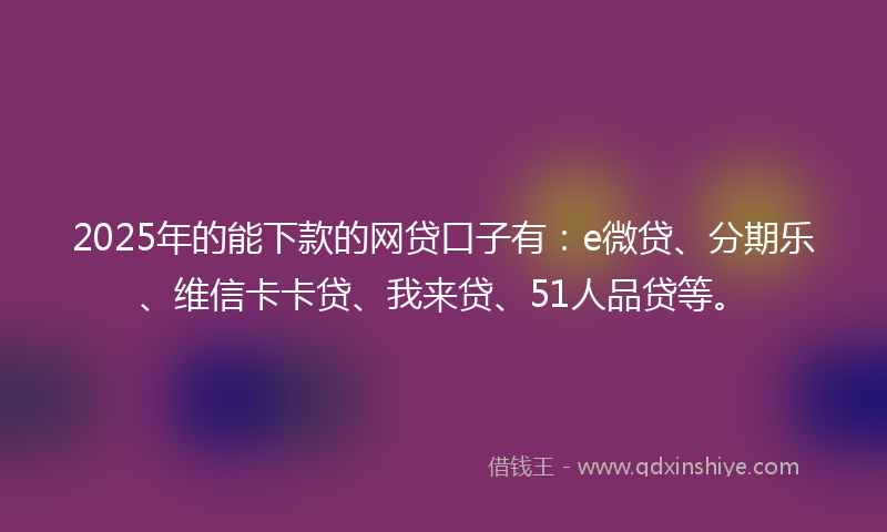 2025年的能下款的网贷口子有：e微贷、分期乐、维信卡卡贷、我来贷、51人品贷等。