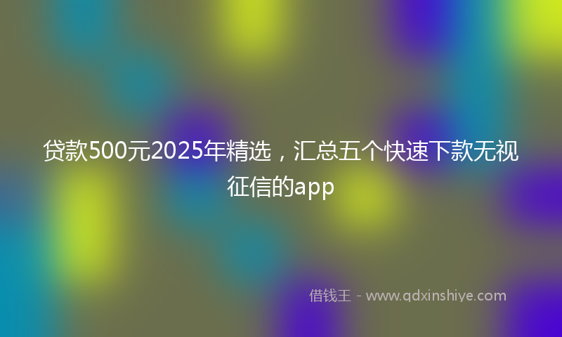 贷款500元2025年精选，汇总五个快速下款无视征信的app