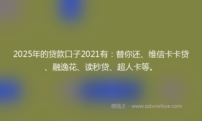 2025年的贷款口子2021有：替你还、维信卡卡贷、融逸花、读秒贷、超人卡等。