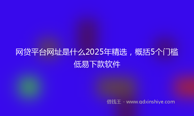 网贷平台网址是什么2025年精选，概括5个门槛低易下款软件
