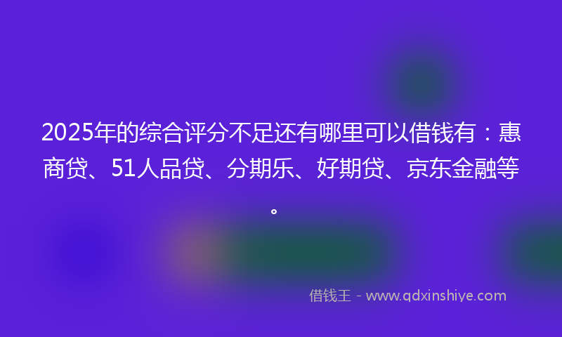 2025年的综合评分不足还有哪里可以借钱有：惠商贷、51人品贷、分期乐、好期贷、京东金融等。