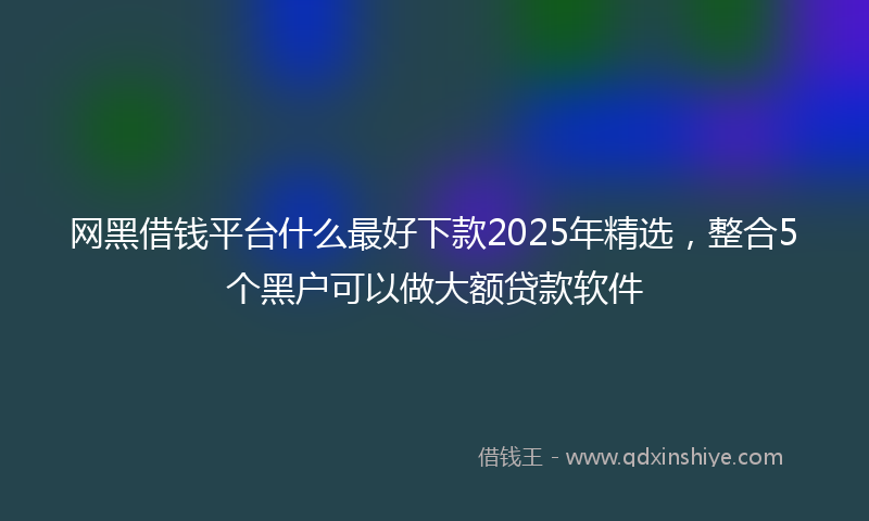 网黑借钱平台什么最好下款2025年精选，整合5个黑户可以做大额贷款软件
