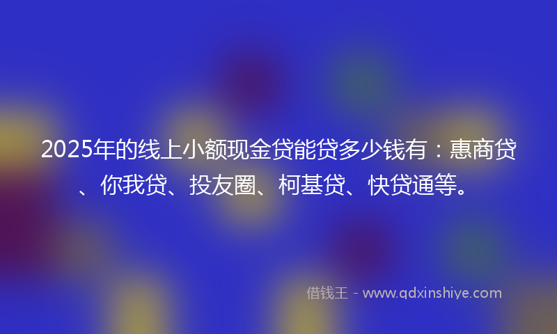 2025年的线上小额现金贷能贷多少钱有：惠商贷、你我贷、投友圈、柯基贷、快贷通等。