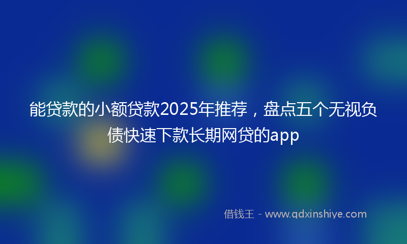 能贷款的小额贷款2025年推荐，盘点五个无视负债快速下款长期网贷的app