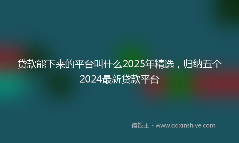 贷款能下来的平台叫什么2025年精选，归纳五个2024最新贷款平台