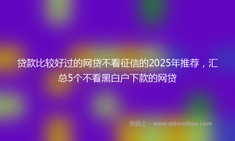 贷款比较好过的网贷不看征信的2025年推荐，汇总5个不看黑白户下款的网贷