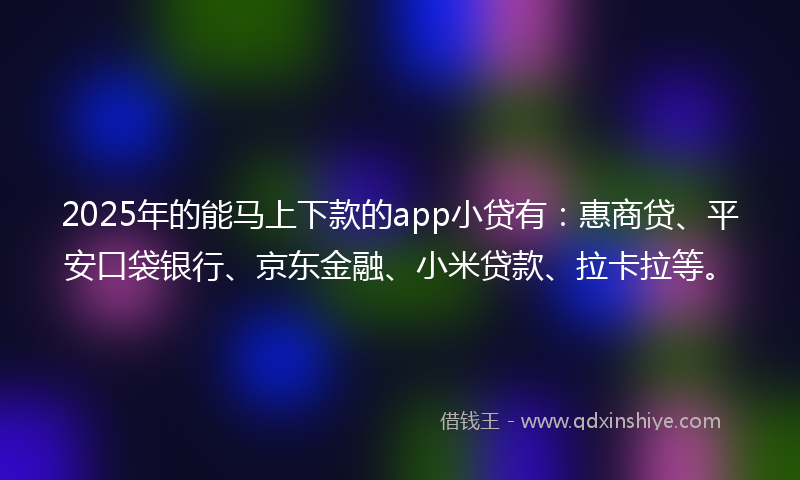 2025年的能马上下款的app小贷有：惠商贷、平安口袋银行、京东金融、小米贷款、拉卡拉等。