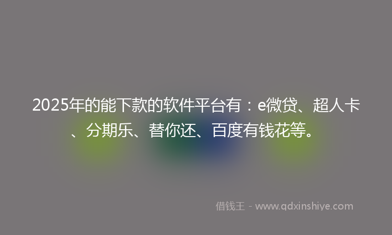 2025年的能下款的软件平台有：e微贷、超人卡、分期乐、替你还、百度有钱花等。