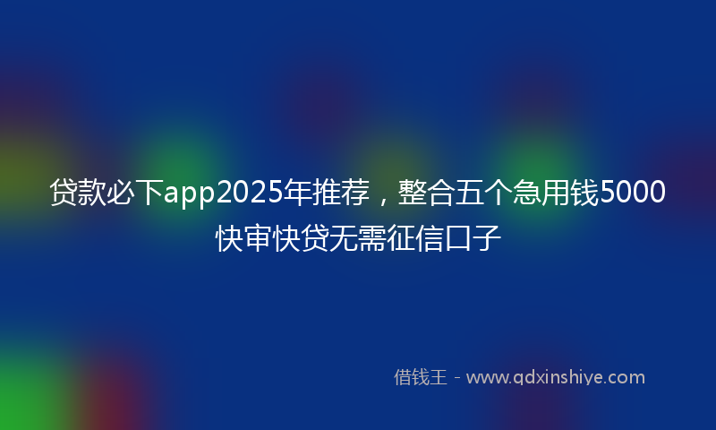 贷款必下app2025年推荐，整合五个急用钱5000快审快贷无需征信口子