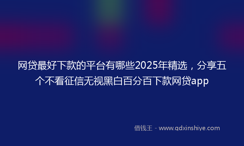 网贷最好下款的平台有哪些2025年精选，分享五个不看征信无视黑白百分百下款网贷app