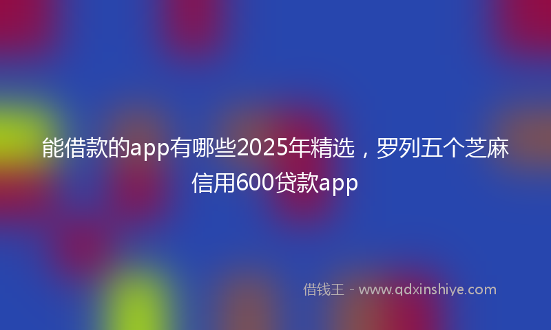 能借款的app有哪些2025年精选，罗列五个芝麻信用600贷款app