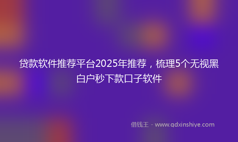 贷款软件推荐平台2025年推荐，梳理5个无视黑白户秒下款口子软件