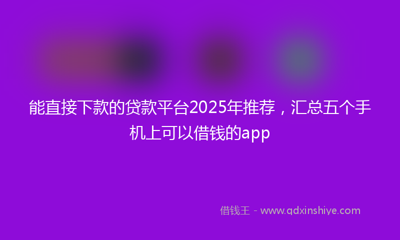 能直接下款的贷款平台2025年推荐，汇总五个手机上可以借钱的app