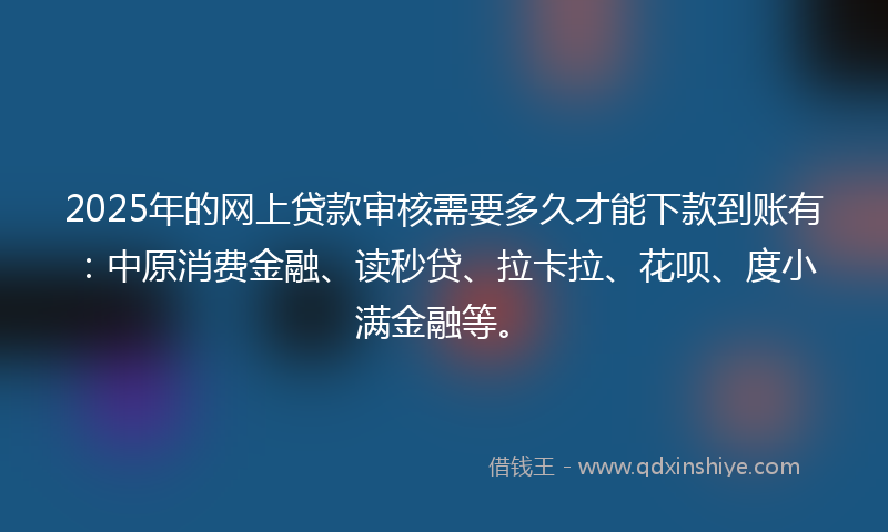 2025年的网上贷款审核需要多久才能下款到账有：中原消费金融、读秒贷、拉卡拉、花呗、度小满金融等。