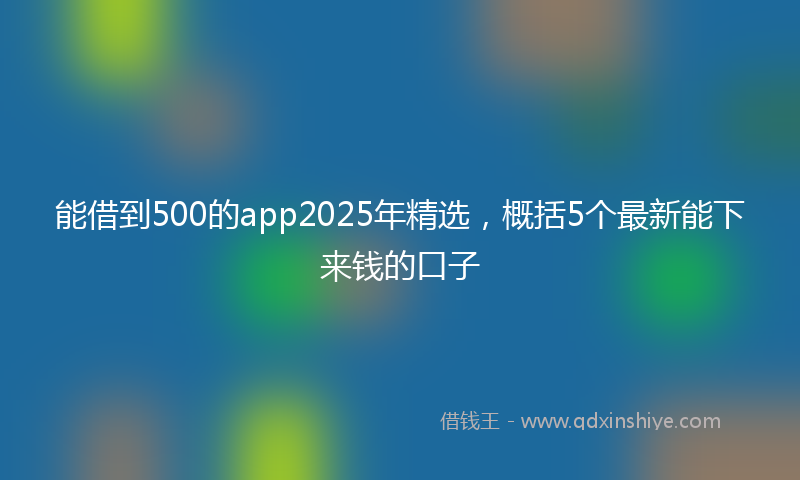 能借到500的app2025年精选，概括5个最新能下来钱的口子