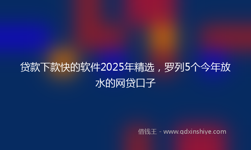 贷款下款快的软件2025年精选，罗列5个今年放水的网贷口子
