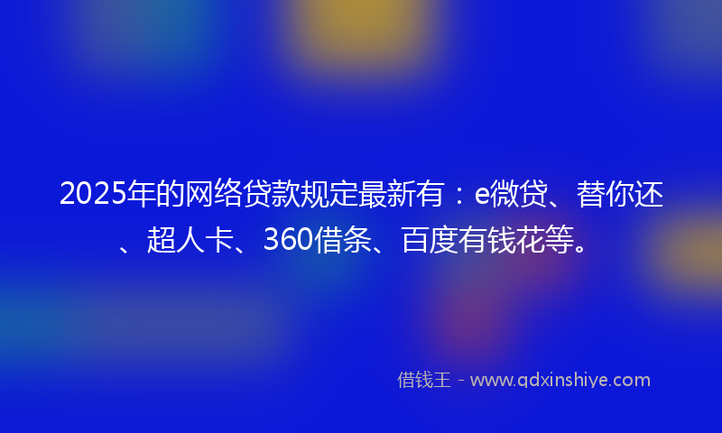 2025年的网络贷款规定最新有：e微贷、替你还、超人卡、360借条、百度有钱花等。