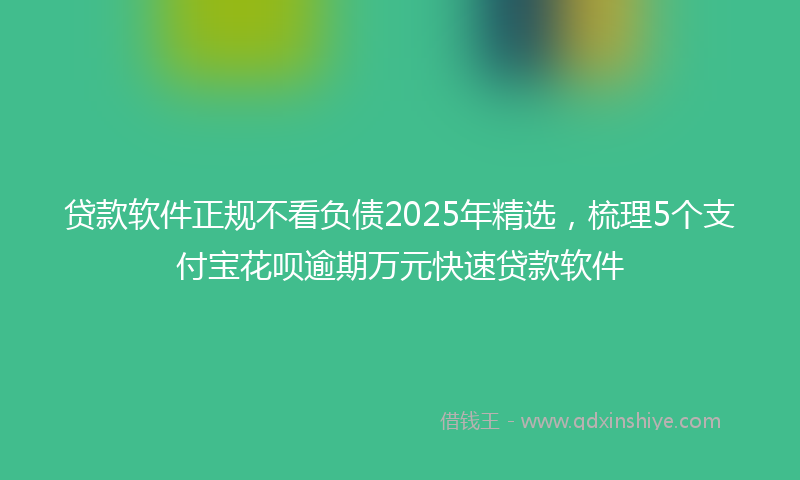 贷款软件正规不看负债2025年精选，梳理5个支付宝花呗逾期万元快速贷款软件