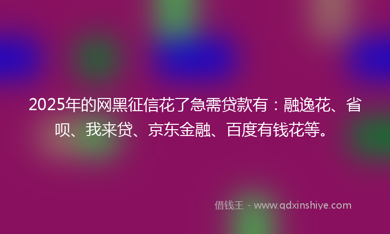 2025年的网黑征信花了急需贷款有：融逸花、省呗、我来贷、京东金融、百度有钱花等。