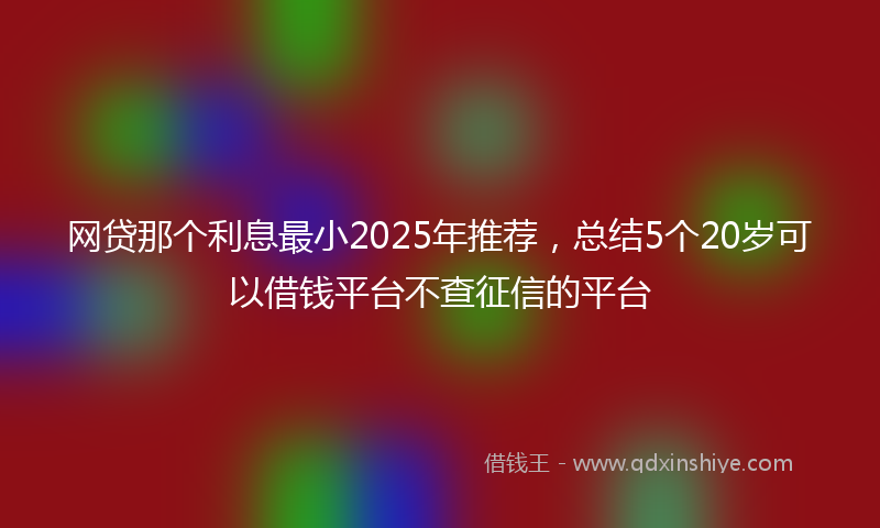 网贷那个利息最小2025年推荐，总结5个20岁可以借钱平台不查征信的平台