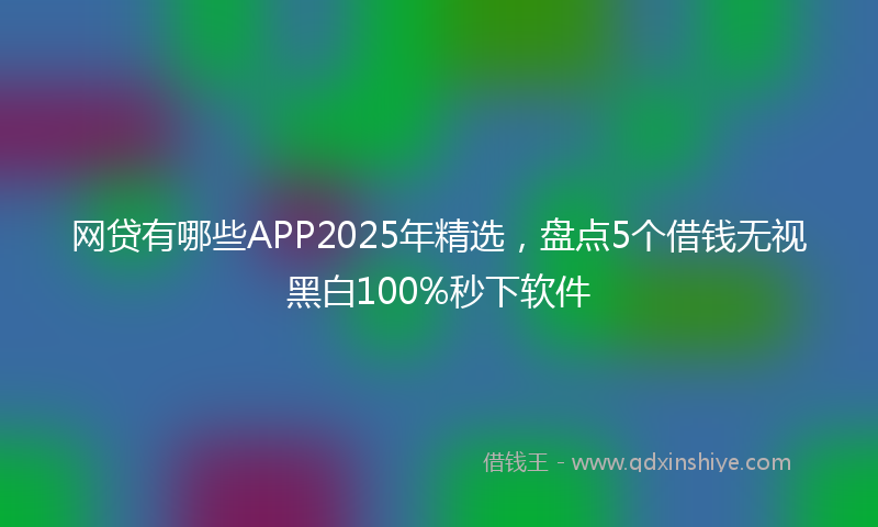 网贷有哪些APP2025年精选，盘点5个借钱无视黑白100%秒下软件