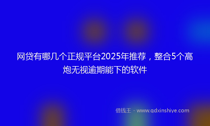 网贷有哪几个正规平台2025年推荐，整合5个高炮无视逾期能下的软件