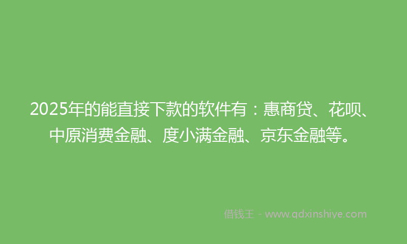 2025年的能直接下款的软件有：惠商贷、花呗、中原消费金融、度小满金融、京东金融等。